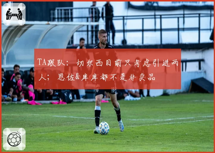 TA跟队：切尔西目前只考虑引进两人；恩佐&库库都不是非卖品