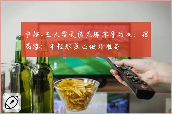 中超_王大雷受伤无缘津鲁对决，宿茂臻：年轻球员已做好准备
