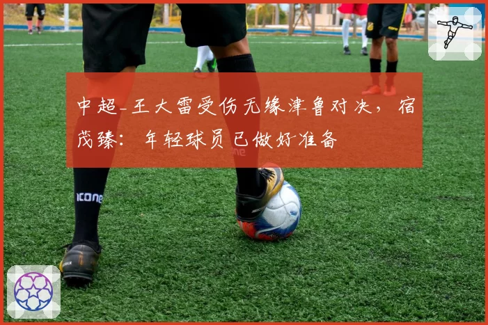 中超_王大雷受伤无缘津鲁对决，宿茂臻：年轻球员已做好准备