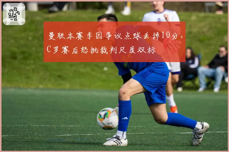 曼联本赛季因争议点球丢掉10分，C罗赛后怒批裁判尺度双标