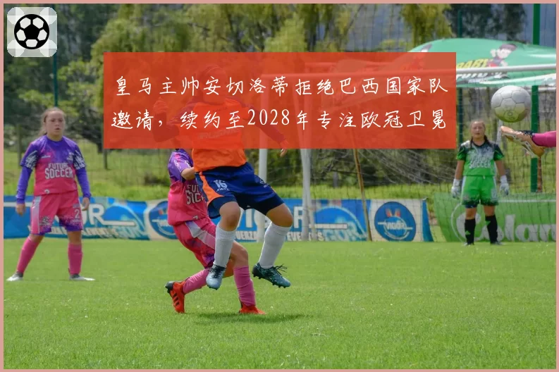 皇马主帅安切洛蒂拒绝巴西国家队邀请，续约至2028年专注欧冠卫冕