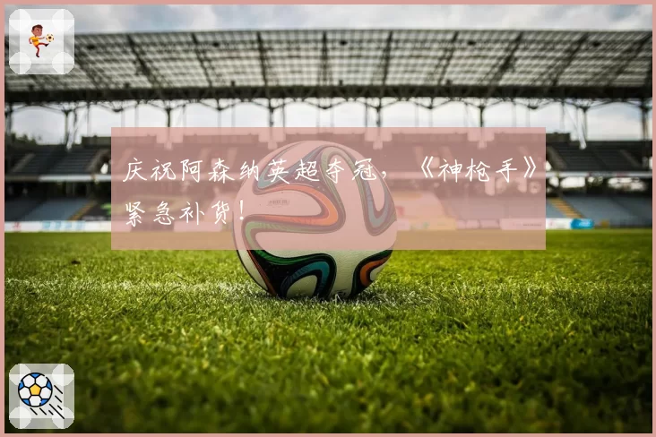 庆祝阿森纳英超夺冠，《神枪手》紧急补货！