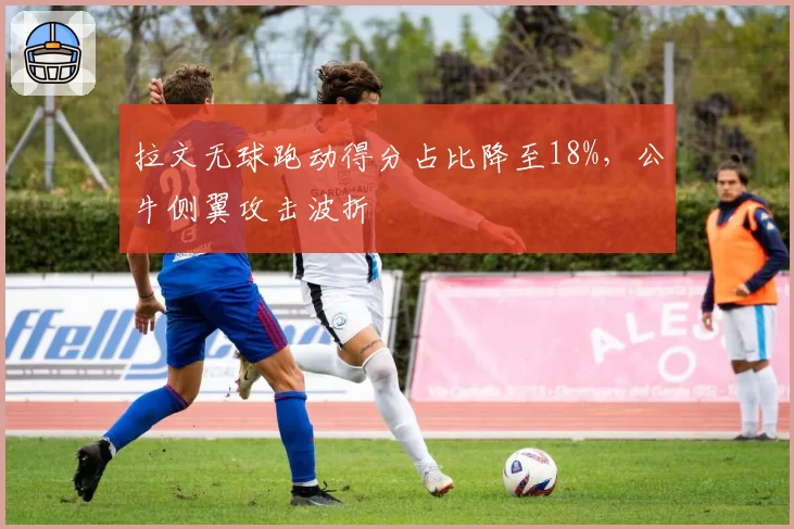 拉文无球跑动得分占比降至18%，公牛侧翼攻击波折