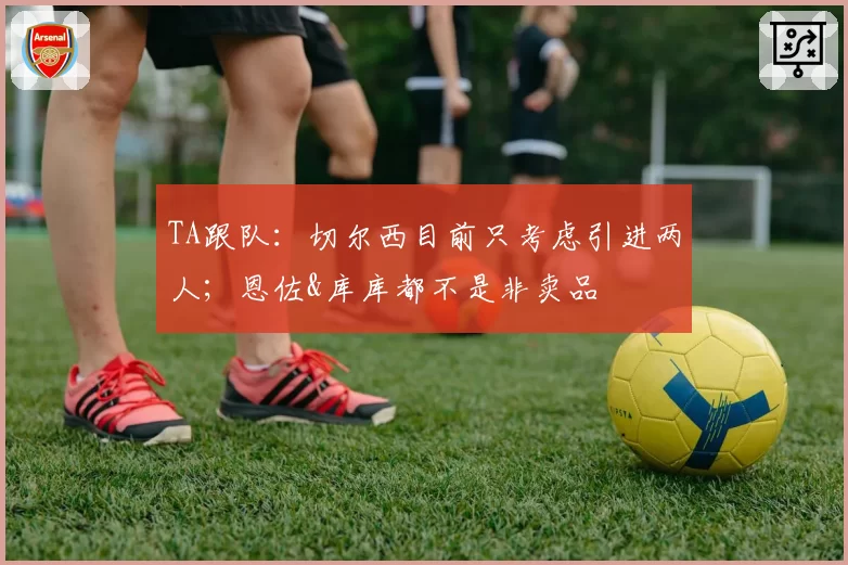 TA跟队：切尔西目前只考虑引进两人；恩佐&库库都不是非卖品