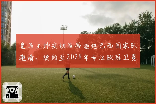 皇马主帅安切洛蒂拒绝巴西国家队邀请，续约至2028年专注欧冠卫冕