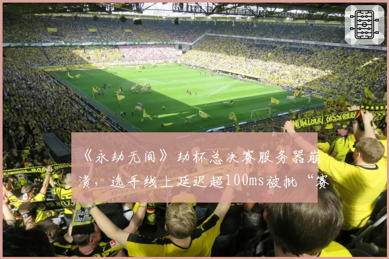 《永劫无间》劫杯总决赛服务器崩溃，选手线上延迟超100ms被批“赛事转播成笑话”