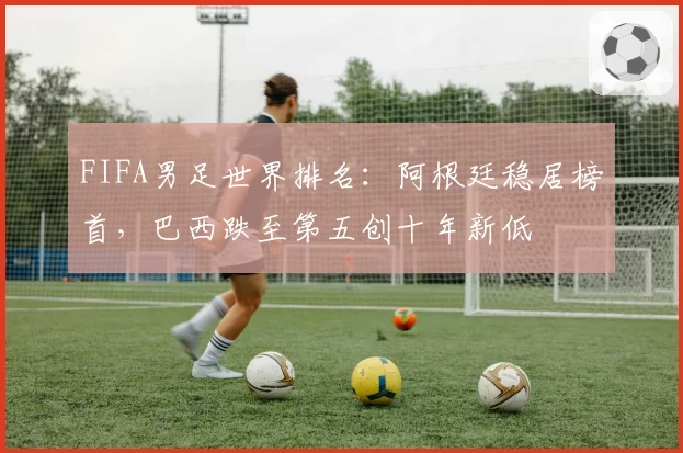 FIFA男足世界排名：阿根廷稳居榜首，巴西跌至第五创十年新低