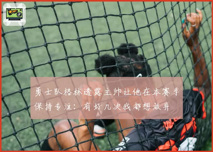 勇士队格林透露主帅让他在本赛季保持专注：有好几次我都想放弃