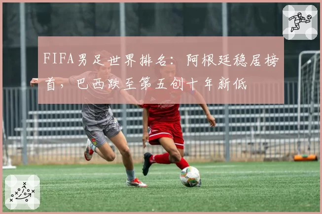 FIFA男足世界排名：阿根廷稳居榜首，巴西跌至第五创十年新低