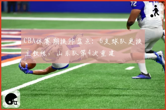 CBA休赛期换帅盘点:6支球队更换主教练,山东队第4次重建