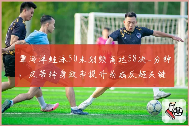 覃海洋蛙泳50米划频高达58次_分钟，皮蒂转身效率提升或成反超关键