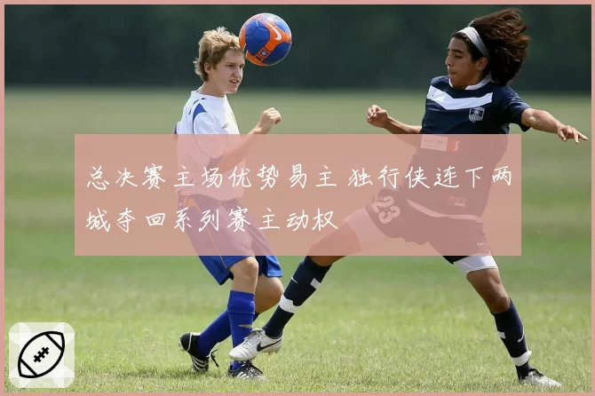 总决赛主场优势易主 独行侠连下两城夺回系列赛主动权
