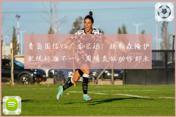 青岛国信vs广东宏远：杨瀚森掩护犯规标准不一，周琦类似动作却未被吹罚引哗然