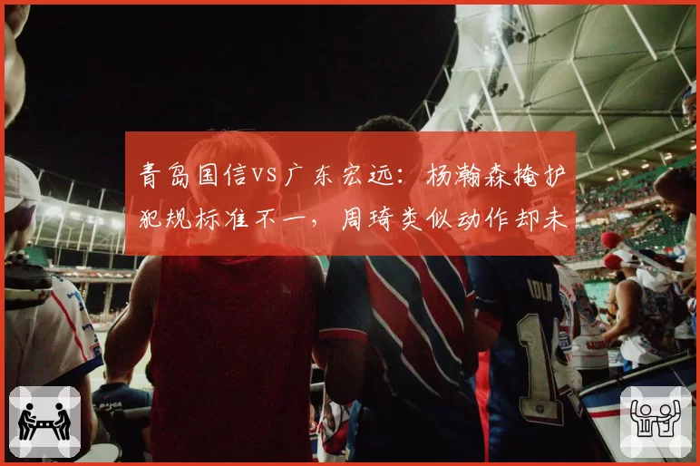 青岛国信vs广东宏远：杨瀚森掩护犯规标准不一，周琦类似动作却未被吹罚引哗然