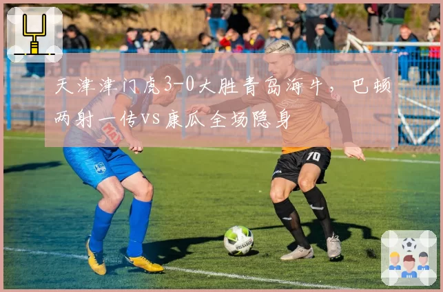 天津津门虎3-0大胜青岛海牛，巴顿两射一传vs康瓜全场隐身