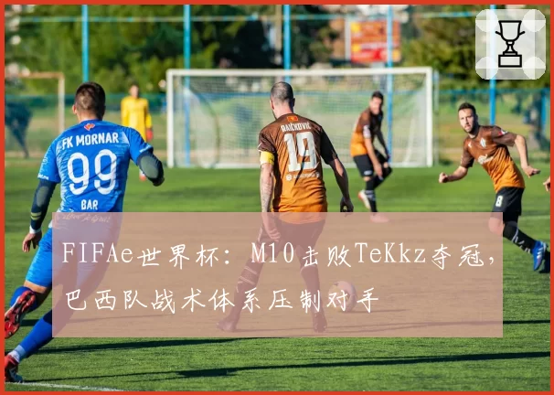 FIFAe世界杯:M10击败TeKkz夺冠,巴西队战术体系压制对手