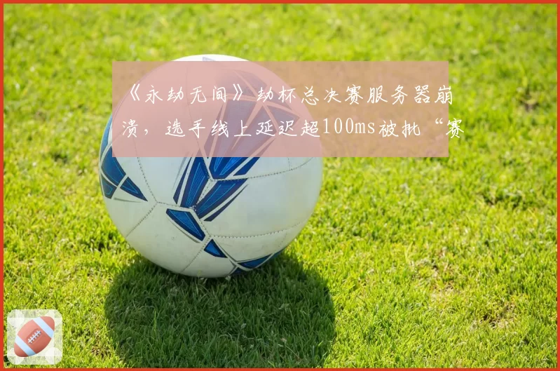 《永劫无间》劫杯总决赛服务器崩溃，选手线上延迟超100ms被批“赛事转播成笑话”