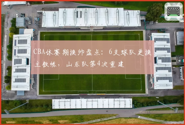 CBA休赛期换帅盘点:6支球队更换主教练,山东队第4次重建