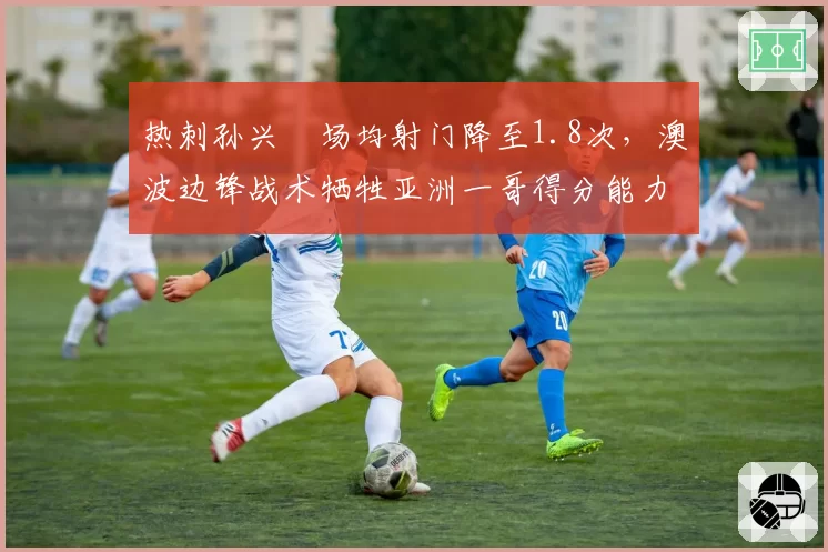 热刺孙兴慜场均射门降至1.8次，澳波边锋战术牺牲亚洲一哥得分能力