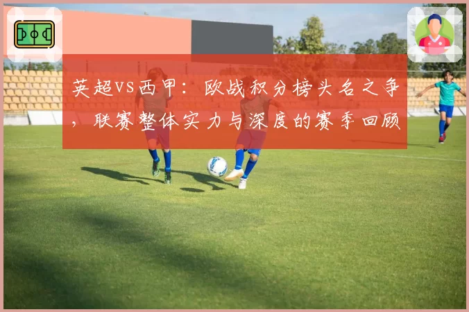 英超vs西甲：欧战积分榜头名之争，联赛整体实力与深度的赛季回顾