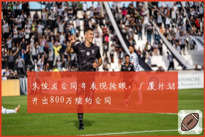 朱俊龙合同年表现抢眼，广厦计划开出800万续约合同