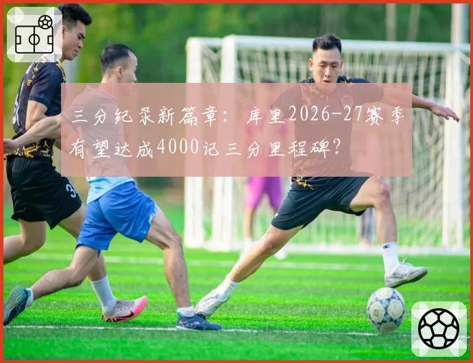 三分纪录新篇章:库里2026-27赛季有望达成4000记三分里程碑?