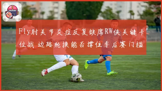 Fly肘关节炎症反复缺席RW侠关键卡位战 边路轮换能否撑住季后赛门槛？