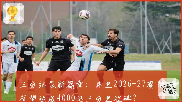 三分纪录新篇章：库里2026-27赛季有望达成4000记三分里程碑？