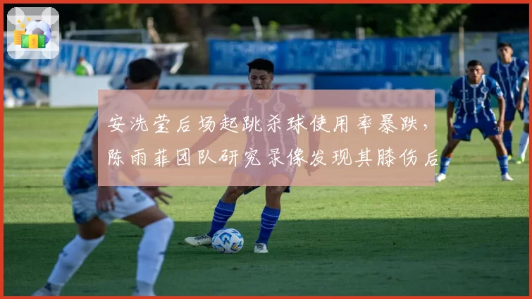 安洗莹后场起跳杀球使用率暴跌,陈雨菲团队研究录像发现其膝伤后遗症