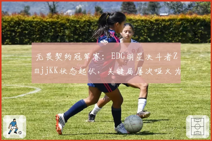 无畏契约冠军赛:EDG明星决斗者ZmjjKK状态起伏,关键局屡次哑火为哪般?