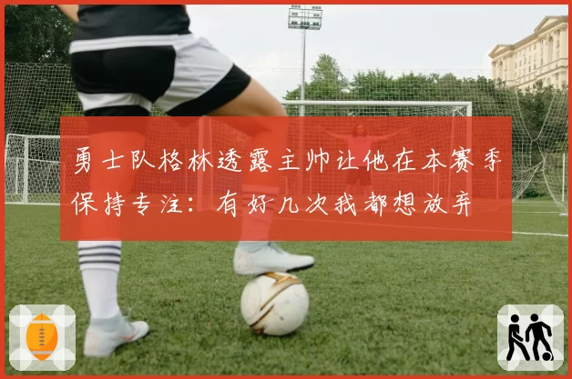 勇士队格林透露主帅让他在本赛季保持专注：有好几次我都想放弃