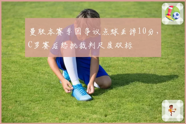 曼联本赛季因争议点球丢掉10分，C罗赛后怒批裁判尺度双标